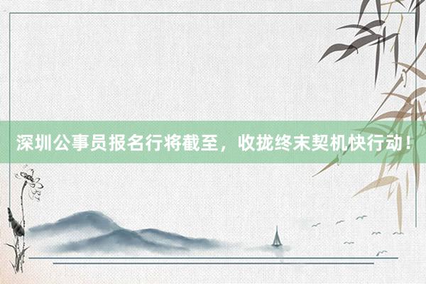 深圳公事员报名行将截至，收拢终末契机快行动！