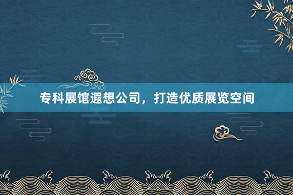专科展馆遐想公司，打造优质展览空间
