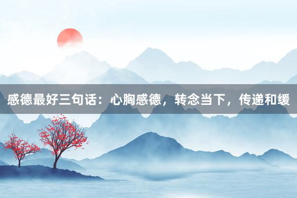 感德最好三句话：心胸感德，转念当下，传递和缓
